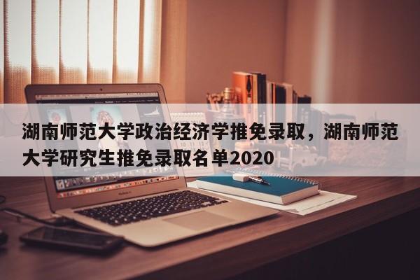 湖南师范大学政治经济学推免录取，湖南师范大学研究生推免录取名单2020