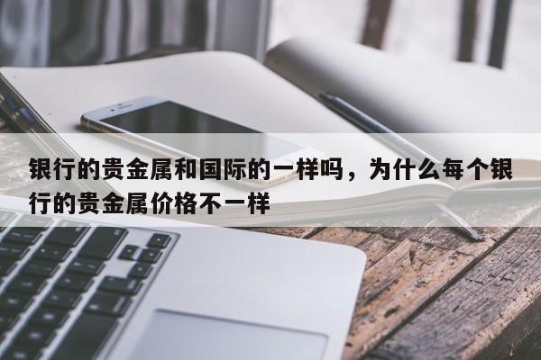 银行的贵金属和国际的一样吗，为什么每个银行的贵金属价格不一样