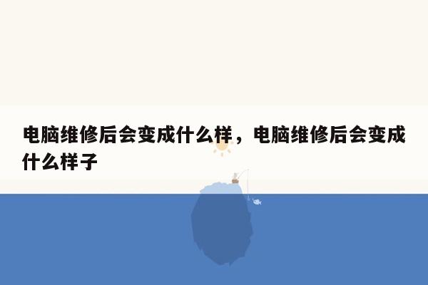电脑维修后会变成什么样，电脑维修后会变成什么样子