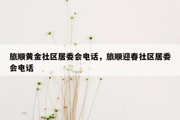 旅顺黄金社区居委会电话，旅顺迎春社区居委会电话