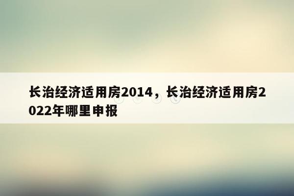 长治经济适用房2014，长治经济适用房2022年哪里申报