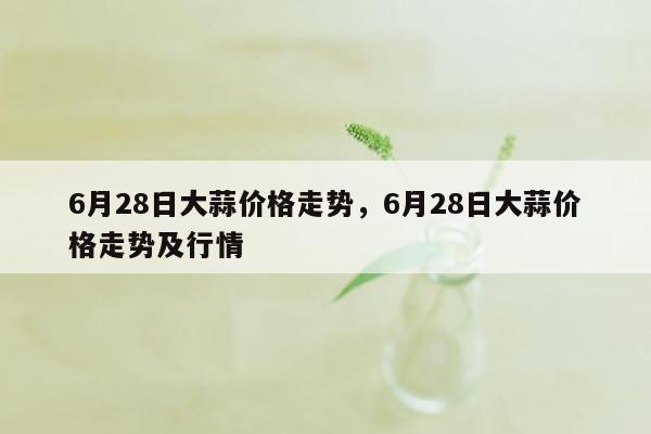 6月28日大蒜价格走势，6月28日大蒜价格走势及行情