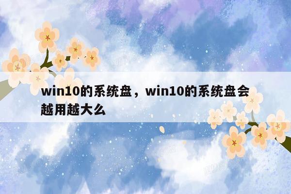 win10的系统盘，win10的系统盘会越用越大么