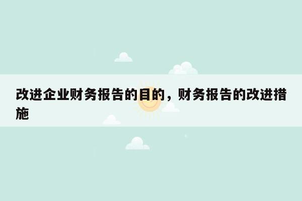 改进企业财务报告的目的，财务报告的改进措施