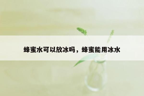 蜂蜜水可以放冰吗，蜂蜜能用冰水