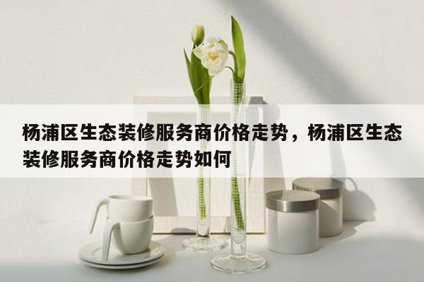 杨浦区生态装修服务商价格走势，杨浦区生态装修服务商价格走势如何