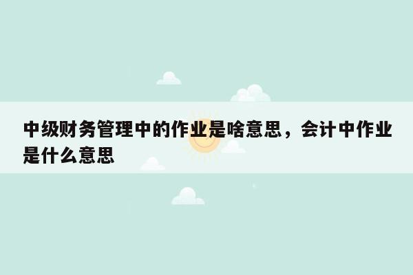 中级财务管理中的作业是啥意思，会计中作业是什么意思