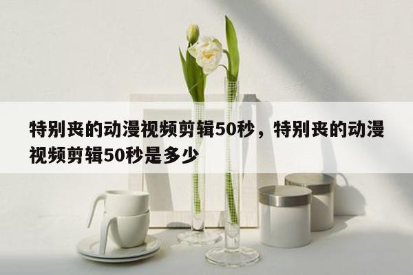 特别丧的动漫视频剪辑50秒，特别丧的动漫视频剪辑50秒是多少