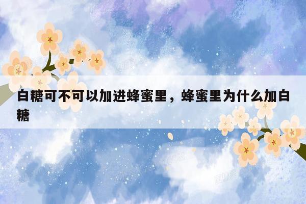 白糖可不可以加进蜂蜜里，蜂蜜里为什么加白糖