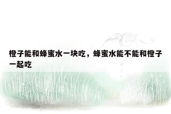 橙子能和蜂蜜水一块吃，蜂蜜水能不能和橙子一起吃