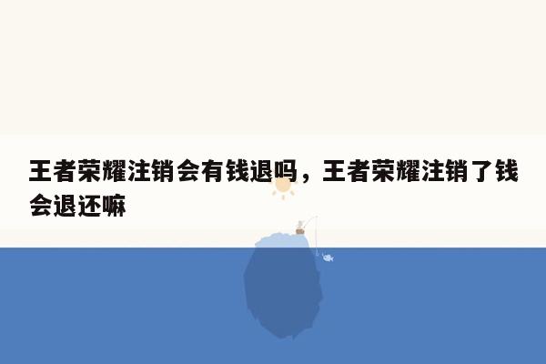 王者荣耀注销会有钱退吗，王者荣耀注销了钱会退还嘛