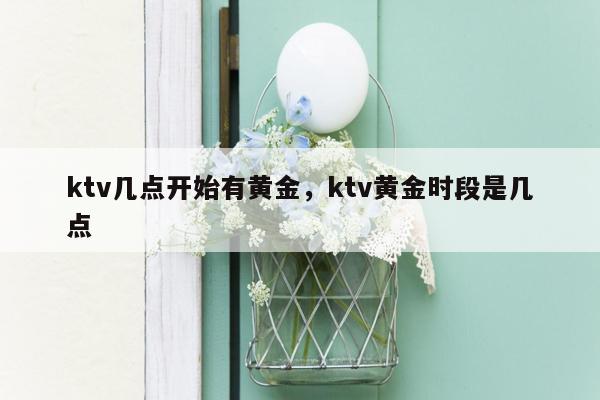 ktv几点开始有黄金，ktv黄金时段是几点