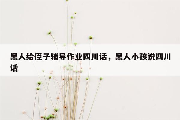 黑人给侄子辅导作业四川话，黑人小孩说四川话