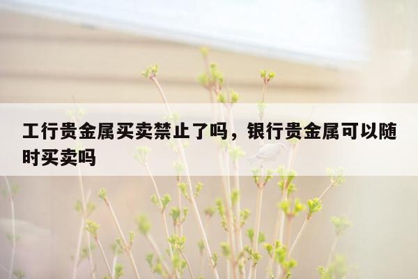 工行贵金属买卖禁止了吗，银行贵金属可以随时买卖吗