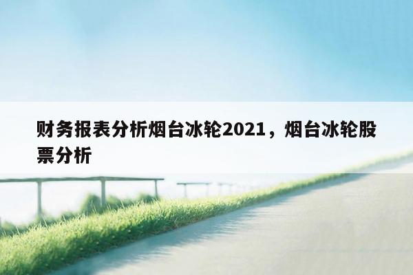 财务报表分析烟台冰轮2021，烟台冰轮股票分析