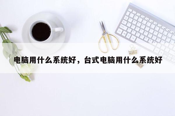 电脑用什么系统好，台式电脑用什么系统好