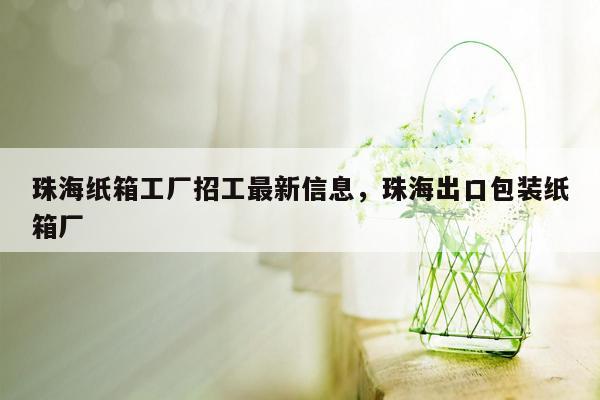 珠海纸箱工厂招工最新信息，珠海出口包装纸箱厂