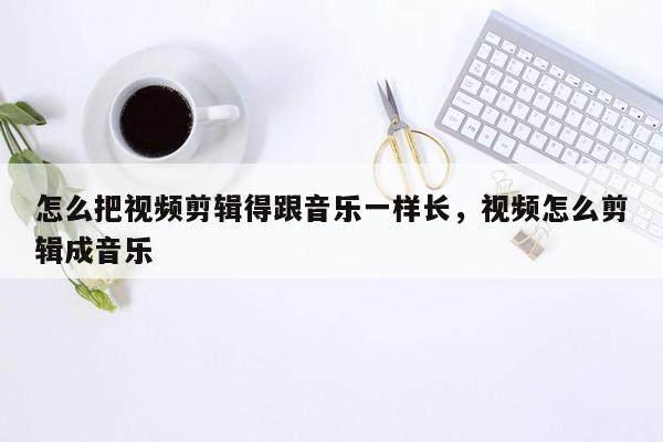 怎么把视频剪辑得跟音乐一样长，视频怎么剪辑成音乐