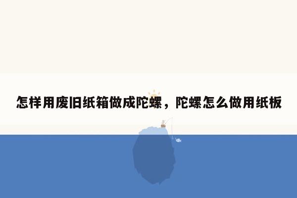 怎样用废旧纸箱做成陀螺，陀螺怎么做用纸板
