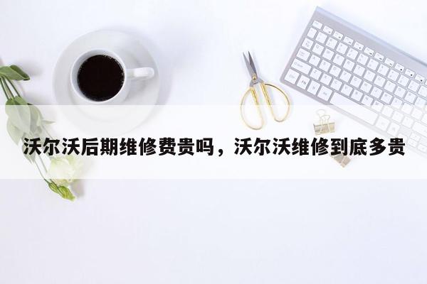 沃尔沃后期维修费贵吗，沃尔沃维修到底多贵