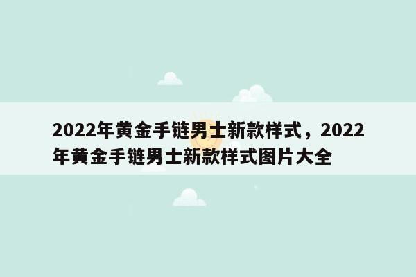 2022年黄金手链男士新款样式，2022年黄金手链男士新款样式图片大全