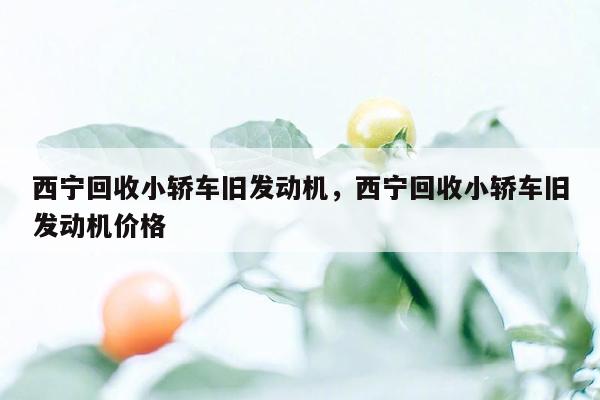 西宁回收小轿车旧发动机，西宁回收小轿车旧发动机价格