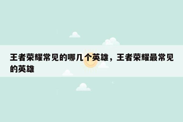 王者荣耀常见的哪几个英雄，王者荣耀最常见的英雄