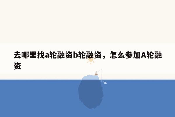 去哪里找a轮融资b轮融资，怎么参加A轮融资