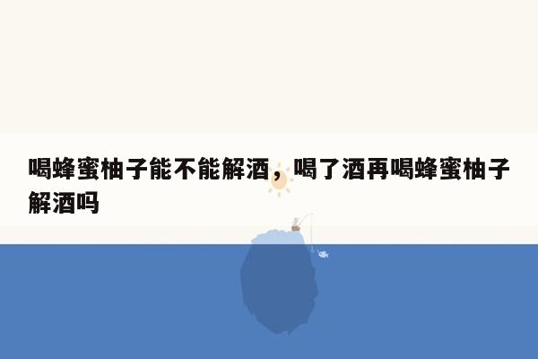 喝蜂蜜柚子能不能解酒，喝了酒再喝蜂蜜柚子解酒吗