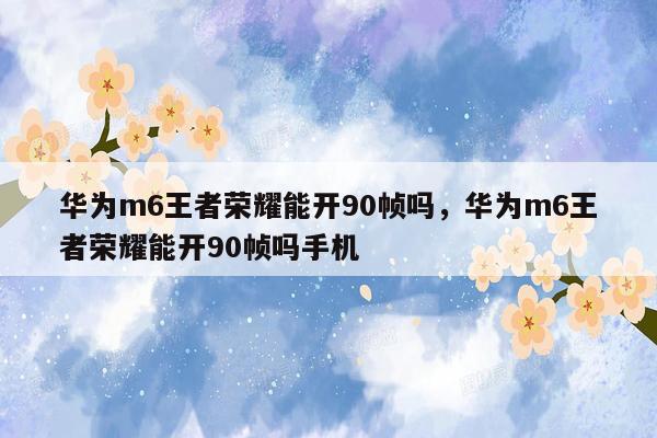 华为m6王者荣耀能开90帧吗，华为m6王者荣耀能开90帧吗手机