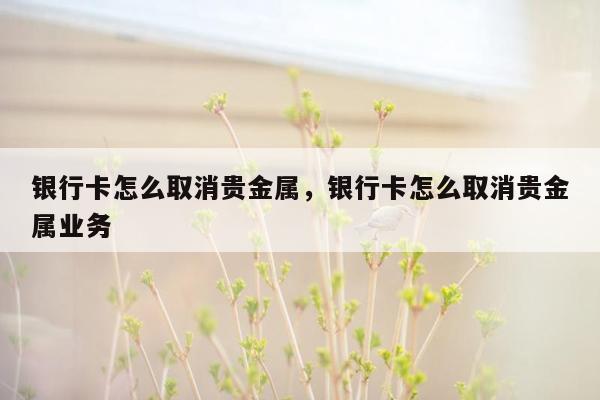 银行卡怎么取消贵金属，银行卡怎么取消贵金属业务