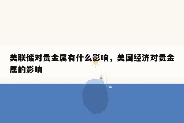 美联储对贵金属有什么影响，美国经济对贵金属的影响