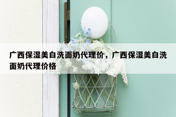 广西保湿美白洗面奶代理价，广西保湿美白洗面奶代理价格