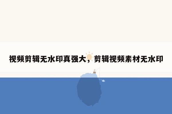 视频剪辑无水印真强大，剪辑视频素材无水印