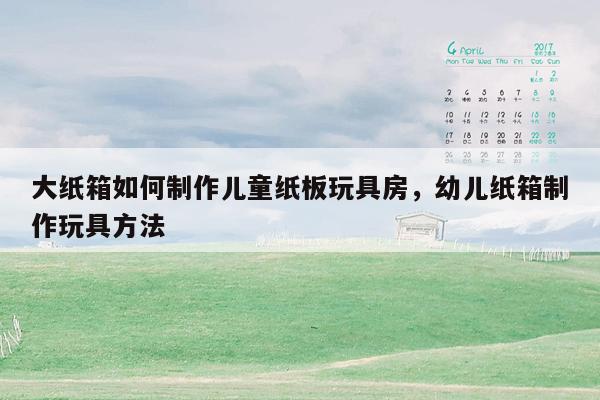 大纸箱如何制作儿童纸板玩具房，幼儿纸箱制作玩具方法