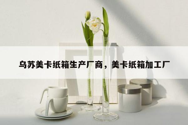 乌苏美卡纸箱生产厂商，美卡纸箱加工厂