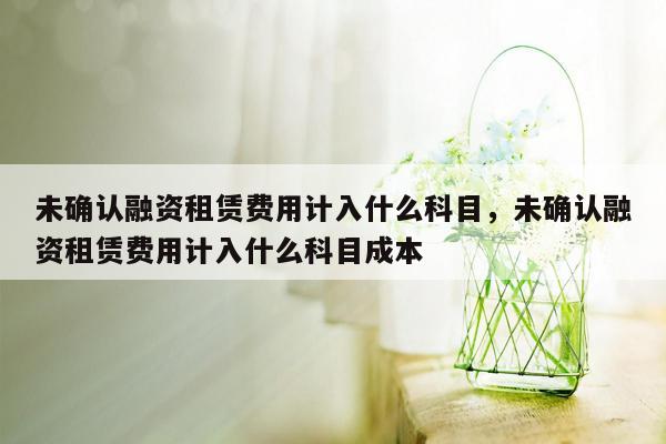 未确认融资租赁费用计入什么科目，未确认融资租赁费用计入什么科目成本