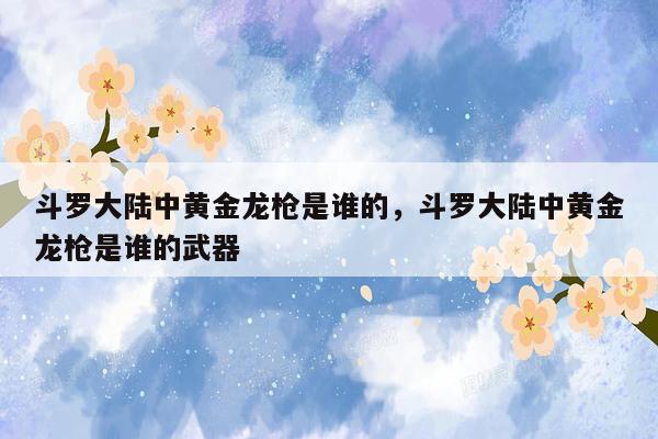 斗罗大陆中黄金龙枪是谁的，斗罗大陆中黄金龙枪是谁的武器
