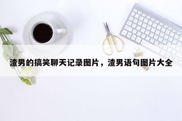 渣男的搞笑聊天记录图片，渣男语句图片大全