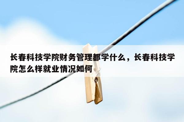 长春科技学院财务管理都学什么，长春科技学院怎么样就业情况如何