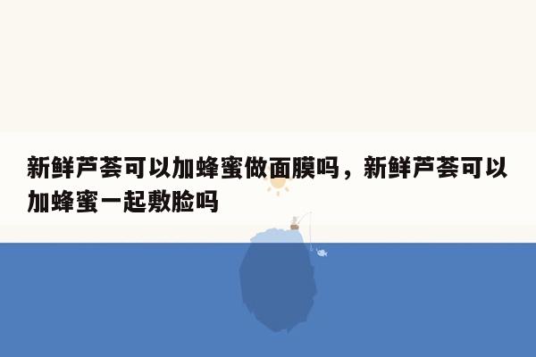新鲜芦荟可以加蜂蜜做面膜吗，新鲜芦荟可以加蜂蜜一起敷脸吗