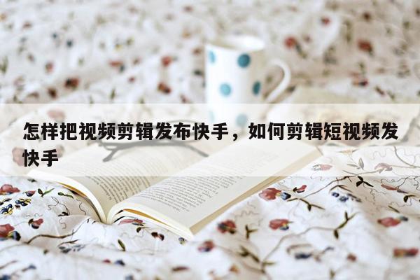 怎样把视频剪辑发布快手，如何剪辑短视频发快手