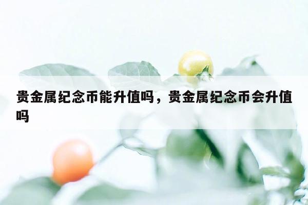 贵金属纪念币能升值吗，贵金属纪念币会升值吗