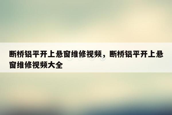 断桥铝平开上悬窗维修视频，断桥铝平开上悬窗维修视频大全