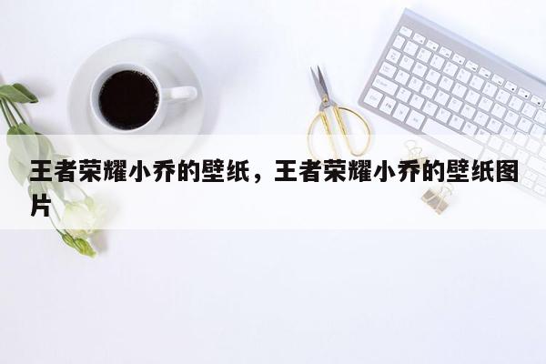 王者荣耀小乔的壁纸，王者荣耀小乔的壁纸图片