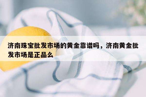 济南珠宝批发市场的黄金靠谱吗，济南黄金批发市场是正品么