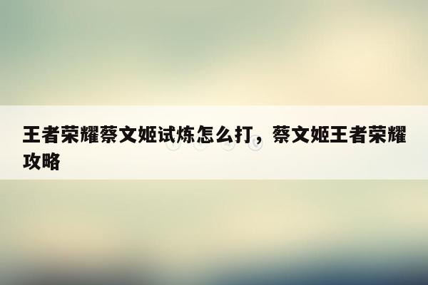 王者荣耀蔡文姬试炼怎么打，蔡文姬王者荣耀攻略
