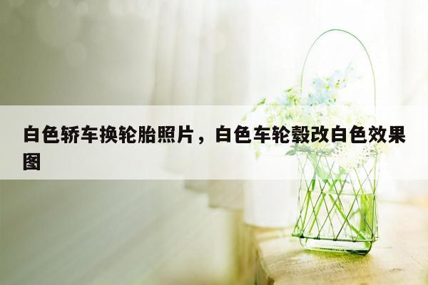 白色轿车换轮胎照片，白色车轮毂改白色效果图