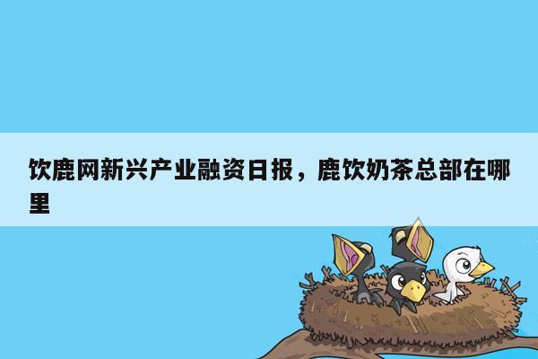 饮鹿网新兴产业融资日报，鹿饮奶茶总部在哪里