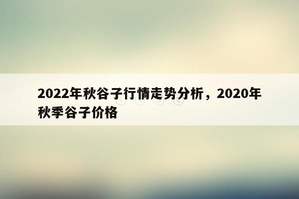 2022年秋谷子行情走势分析，2020年秋季谷子价格